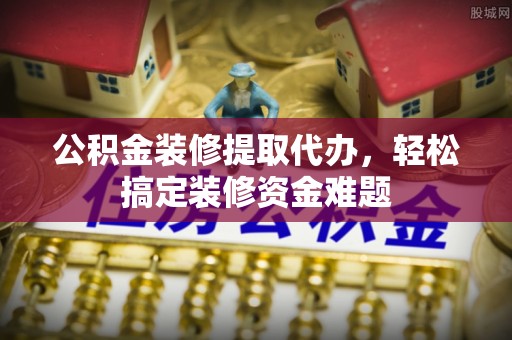 保山公积金装修提取代办，轻松搞定装修资金难题