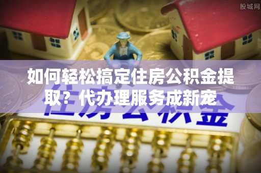 保山如何轻松搞定住房公积金提取？代办理服务成新宠