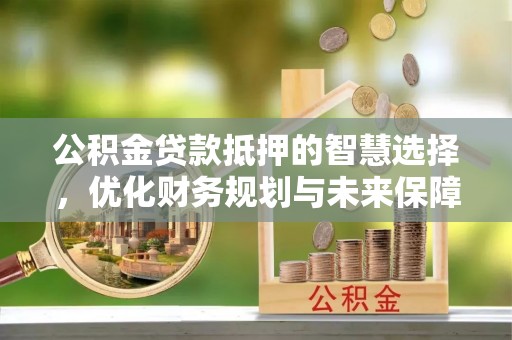 保山公积金贷款抵押的智慧选择，优化财务规划与未来保障