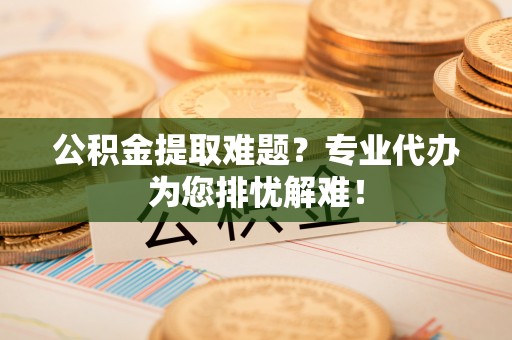 保山公积金提取难题？专业代办为您排忧解难！