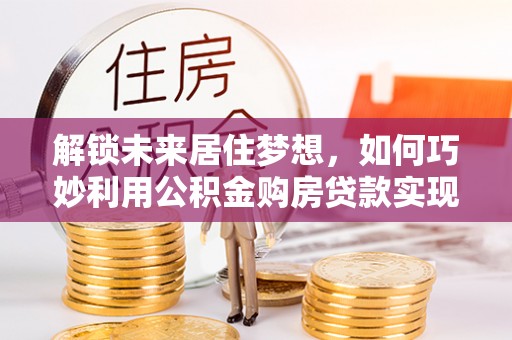 保山解锁未来居住梦想，如何巧妙利用公积金购房贷款实现房产投资