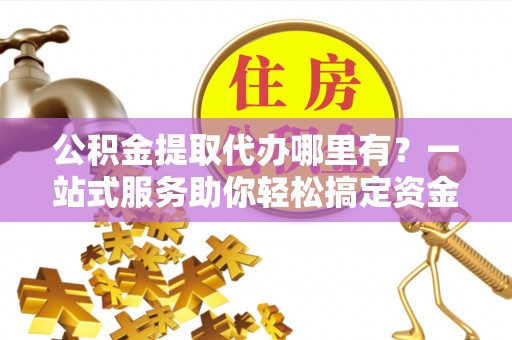 保山公积金提取代办哪里有？一站式服务助你轻松搞定资金难题