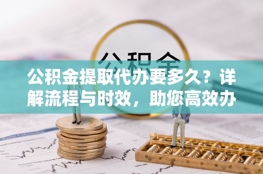保山公积金提取代办要多久？详解流程与时效，助您高效办理