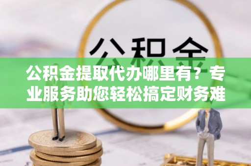 保山公积金提取代办哪里有？专业服务助您轻松搞定财务难题