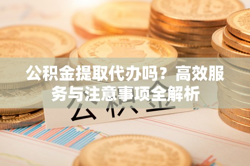 保山公积金提取代办吗？高效服务与注意事项全解析