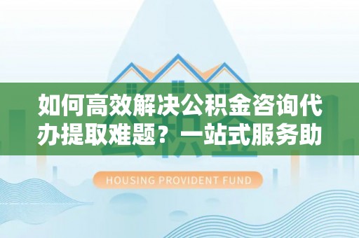 保山如何高效解决公积金咨询代办提取难题？一站式服务助您轻松搞定