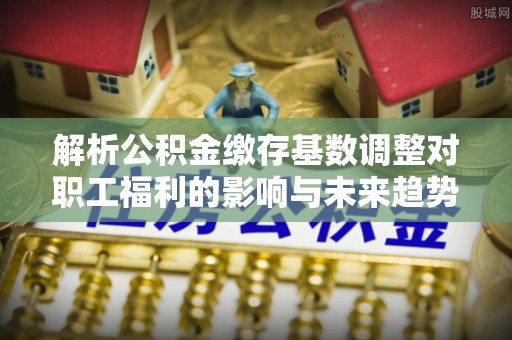 保山解析公积金缴存基数调整对职工福利的影响与未来趋势