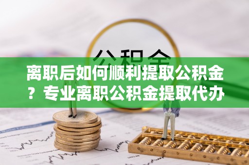 保山离职后如何顺利提取公积金？专业离职公积金提取代办服务指南