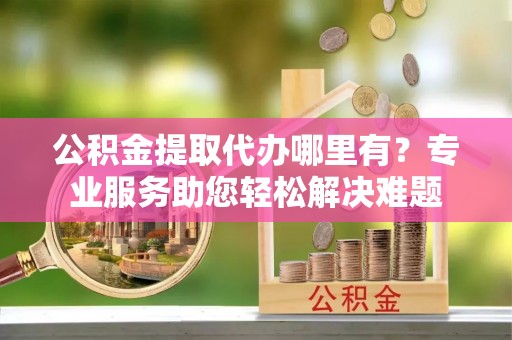保山公积金提取代办哪里有？专业服务助您轻松解决难题
