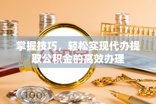 保山掌握技巧，轻松实现代办提取公积金的高效办理