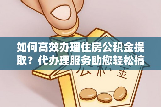 保山如何高效办理住房公积金提取？代办理服务助您轻松搞定