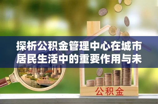 保山探析公积金管理中心在城市居民生活中的重要作用与未来发展趋势