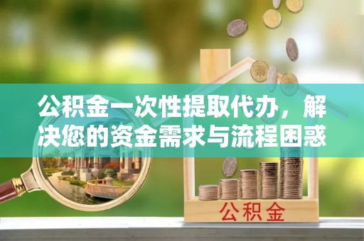 保山公积金一次性提取代办，解决您的资金需求与流程困惑