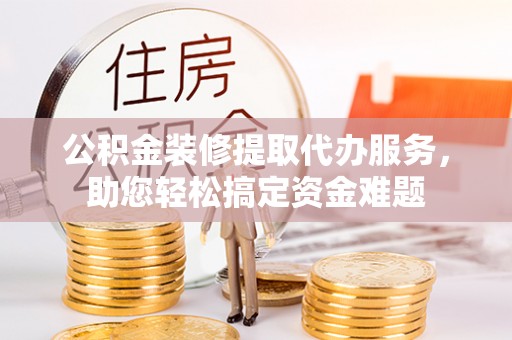 保山公积金装修提取代办服务，助您轻松搞定资金难题
