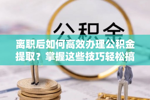 保山离职后如何高效办理公积金提取？掌握这些技巧轻松搞定