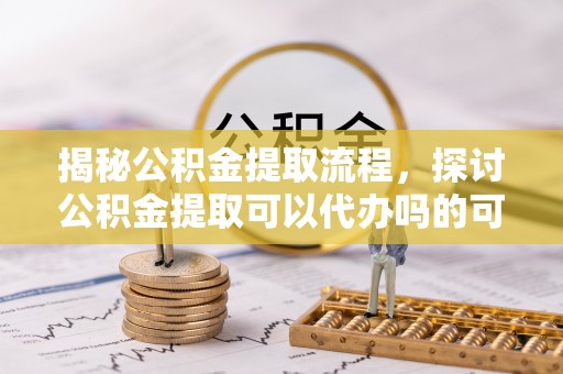 保山揭秘公积金提取流程，探讨公积金提取可以代办吗的可行性与注意事项