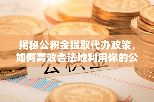 保山揭秘公积金提取代办政策，如何高效合法地利用你的公积金