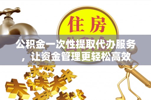 保山公积金一次性提取代办服务，让资金管理更轻松高效