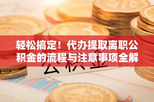 保山轻松搞定！代办提取离职公积金的流程与注意事项全解析