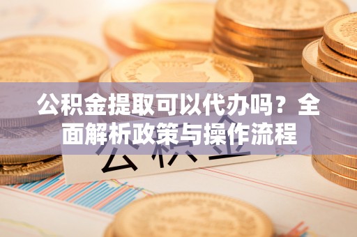 保山公积金提取可以代办吗？全面解析政策与操作流程