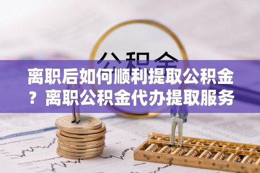 保山离职后如何顺利提取公积金？离职公积金代办提取服务助力无忧办理