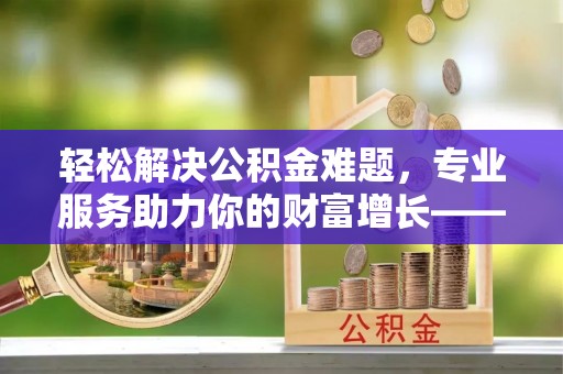 保山轻松解决公积金难题，专业服务助力你的财富增长——代办公积金提取