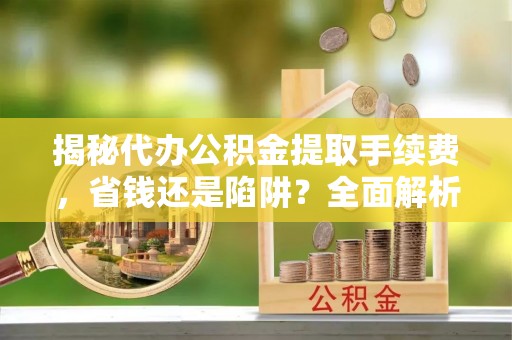 保山揭秘代办公积金提取手续费，省钱还是陷阱？全面解析与避坑指南