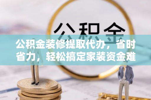 保山公积金装修提取代办，省时省力，轻松搞定家装资金难题