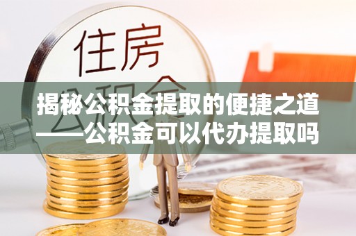 保山揭秘公积金提取的便捷之道——公积金可以代办提取吗？