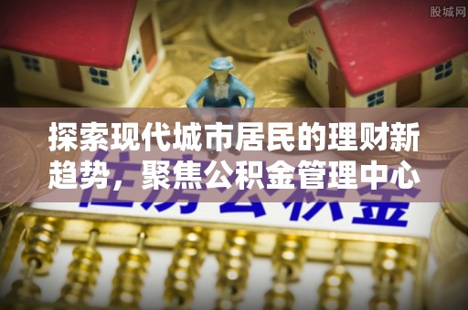 保山探索现代城市居民的理财新趋势，聚焦公积金管理中心的服务创新
