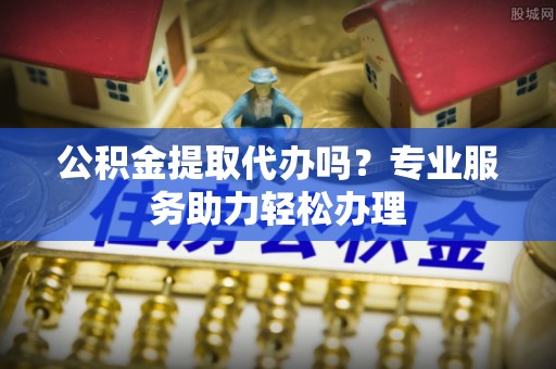 保山公积金提取代办吗？专业服务助力轻松办理