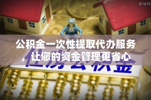 保山公积金一次性提取代办服务，让您的资金管理更省心