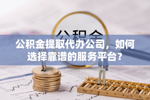 保山公积金提取代办公司，如何选择靠谱的服务平台？