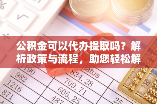 保山公积金可以代办提取吗？解析政策与流程，助您轻松解决疑问