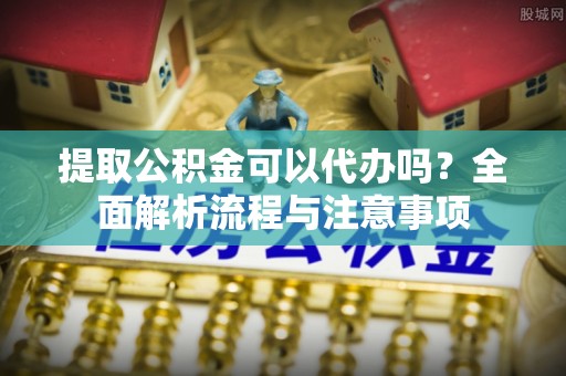 保山提取公积金可以代办吗？全面解析流程与注意事项