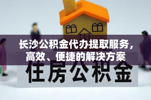 保山长沙公积金代办提取服务，高效、便捷的解决方案