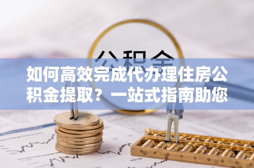 保山如何高效完成代办理住房公积金提取？一站式指南助您轻松搞定