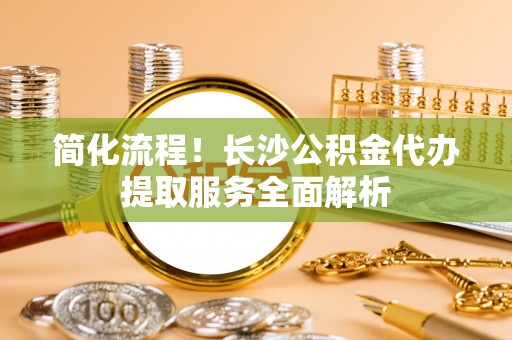 保山简化流程！长沙公积金代办提取服务全面解析