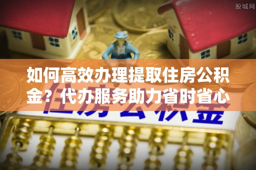保山如何高效办理提取住房公积金？代办服务助力省时省心
