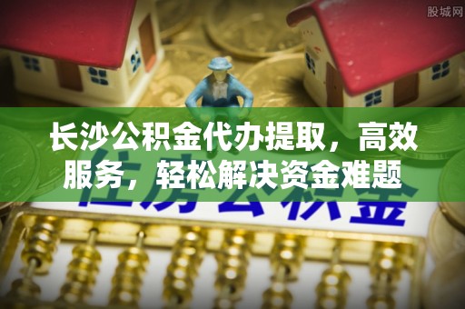 保山长沙公积金代办提取，高效服务，轻松解决资金难题