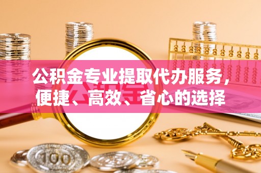 保山公积金专业提取代办服务，便捷、高效、省心的选择
