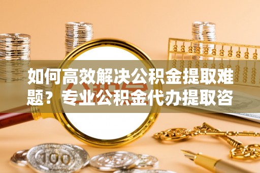保山如何高效解决公积金提取难题？专业公积金代办提取咨询服务来助力