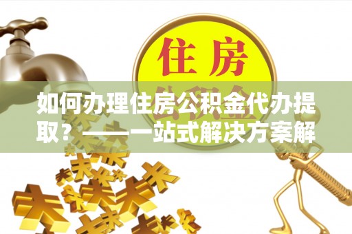 保山如何办理住房公积金代办提取？——一站式解决方案解析